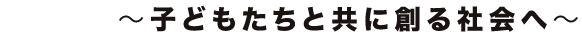 ～子どもたちと共に創る社会へ～
